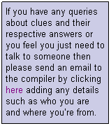 Text Box: If you have any queries about clues and their respective answers or you feel you just need to talk to someone then please send an email to the compiler by clicking here adding any details such as who you are and where you�re from.
