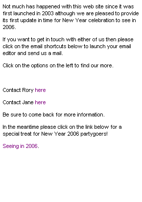 Text Box: Not much has happened with this web site since it was first launched in 2003 although we are pleased to provide its first update in time for New Year celebration to see in 2006.
If you want to get in touch with either of us then please click on the email shortcuts below to launch your email editor and send us a mail.
Click on the options on the left to find our more.
&nbsp;
Contact Rory here
Contact Jane here
Be sure to come back for more information.
In the meantime please click on the link below for a special treat for New Year 2006 partygoers!
Seeing in 2006.


